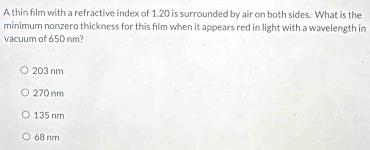 A thin film with a refractive index of 1.20 is surrounded by air on both sides. What is the
minimum nonzero thickness for this film when it appears red in light with a wavelength in
vacuum of 650 nm?
203 nm
270 nm
135 nm
68 nm