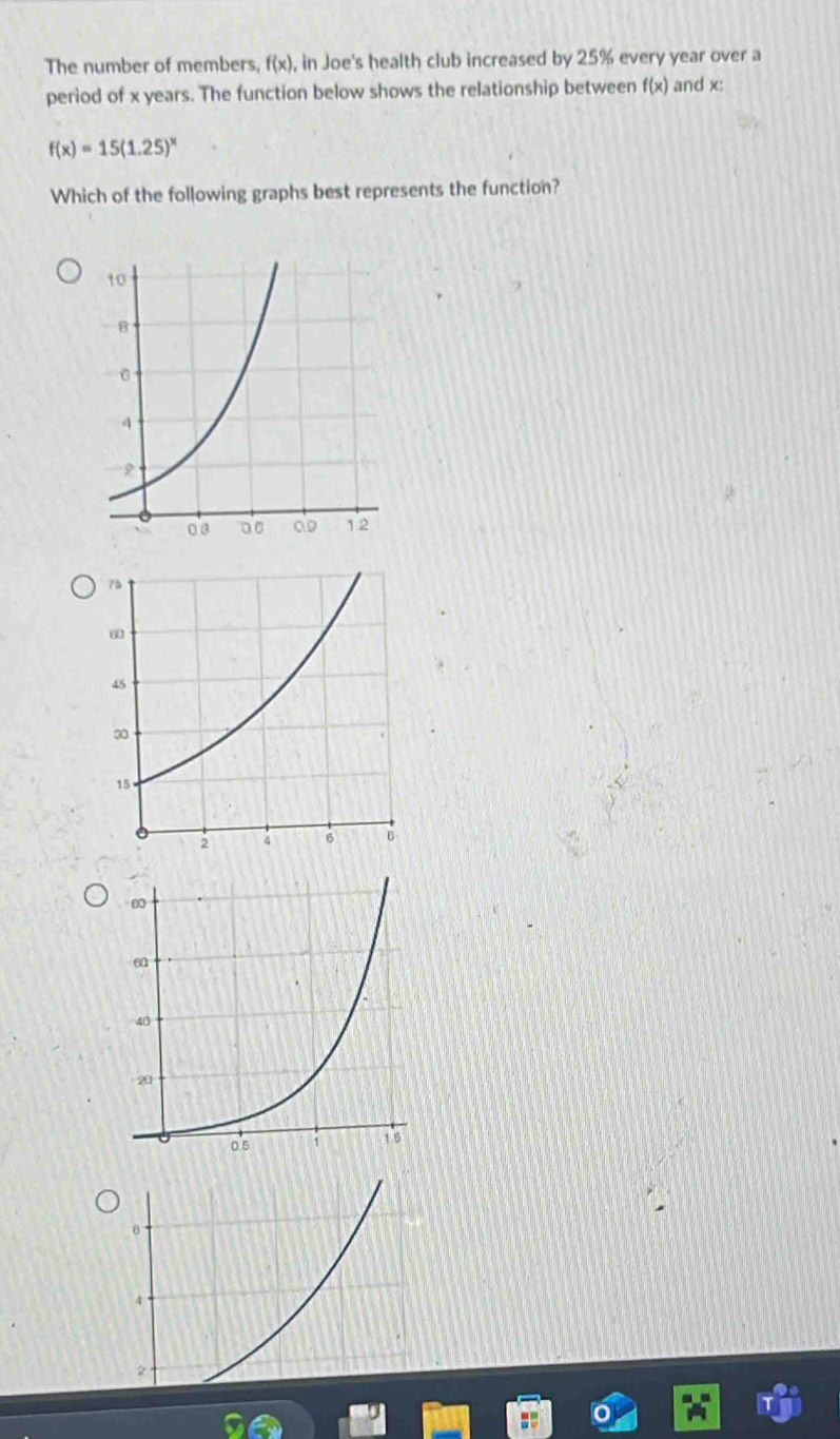 The number of members, f(x) , in Joe's health club increased by 25% every year over a 
period of x years. The function below shows the relationship between f(x) and x :
f(x)=15(1.25)^x
Which of the following graphs best represents the function?