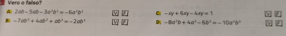 Vero o falso?
A. 2ab-5ab-3a^2b^2=-6a^2b^2
F
Cl -xy+6xy-4xy=1 F
B. -7ab^3+4ab^3+ab^3=-2ab^3 F D -8a^3b+4a^3-6b^3=-10a^3b^3 F