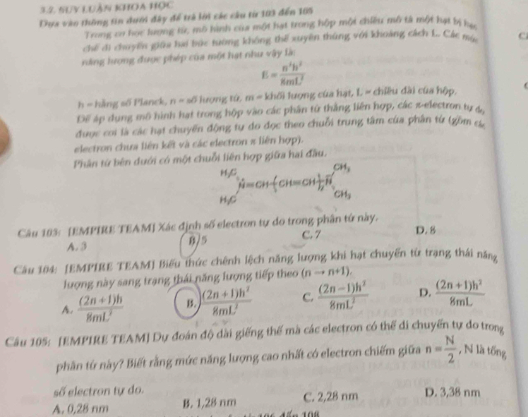 3.2, Suy Luận khOa Học
Dựa vào thông tin dưới đây để trà lớn các câu từ 103 đến 105
Trong cơ học lượng từ, mô hình của một hạt trong hộp một chiều mô tả một hạt bị hạ
chế đi chuyến giữa hai bức tường không thể xuyên thùng với khoảng cách L. Các mùa c
ràng hượng được phép của một hạt như vậy làn
E= n^2h^2/8mL^2 
h -hhngsof Planck, n=sθ lượng tú, m=kh6) lượng của hạt, L = chiều dài của hộp, (
Để áp dụng mô hình hạt trong hộp vào các phần từ thắng liên hợp, các 2-electron tự đ,
được coi là các hạt chuyến động tự đo đọc theo chuỗi trung tâm của phân từ (gồm c
electron chưa liên kết và các electron π liên hợp).
Phân từ bên dưới có một chuỗi liên hợp giữa hai đầu.
.beginarrayr Hbeta _1 H_2Cendarray H=CH CH=CH _2^((CH_3))
Câu 183: [EMPIRE TEAM] Xác định số electron tự do trong phân tứ này. D. 8
A. 3 8/5
C. 7
Câu 104: [EMPIRE TEAM] Biểu thức chênh lệch năng lượng khi hạt chuyến từ trạng thái năng
lượng này sang trang thái năng lượng tiếp theo (nto n+1).
A.  ((2n+1)h)/8mL^2  B.  ((2n+1)h^2)/8mL^2  C.  ((2n-1)h^2)/8mL^2  D.  ((2n+1)h^2)/8mL 
Câu 105: [EMPIRE TEAM] Dự đoán độ dài giếng thế mà các electron có thể di chuyến tự do trong
phần tứ này? Biết rằng mức năng lượng cao nhất có electron chiếm giữa n= N/2  , N là tống
số electron tự do.
A. 0,28 nm B. 1,28 nm C. 2,28 nm D. 3,38 nm
