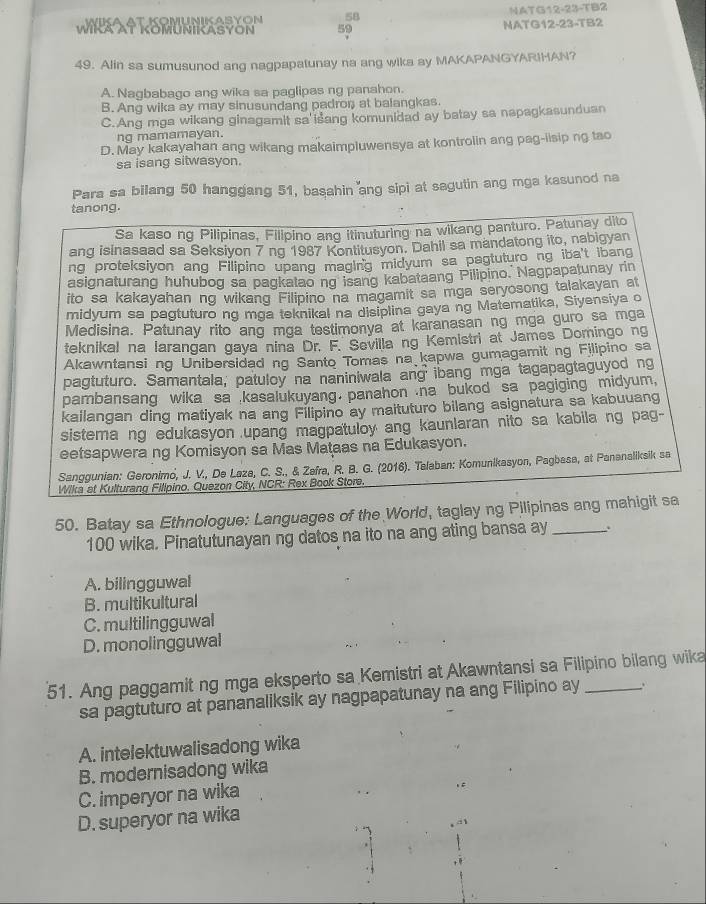 NATG12-23-TB2
59 MATG12-23-TB2
49. Alin sa sumusunod ang nagpapatunay na ang wika ay MAKAPANGYARIHAN?
A. Nagbabago ang wika sa paglipas ng panahon.
B. Ang wika ay may sinusundang padron at balangkas
C.Ang mga wikang ginagamit sa'išang komunidad ay batay sa napagkasunduan
ng mamamayan.
D. May kakayahan ang wikang makaimpluwensya at kontrolin ang pag-iisip ng tao
sa isang sitwasyon.
Para sa bilang 50 hanggang 51, basahin ang sipi at sagutin ang mga kasunod na
tanong.
Sa kaso ng Pilipinas, Filipino ang itinuturing na wikang panturo. Patunay dito
ang isinasaad sa Seksiyon 7 ng 1987 Kontitusyon. Dahil sa mandatong ito, nabigyan
ng proteksiyon ang Filipino upang maging midyum sa pagtuturo ng iba't ibang
asignaturang huhubog sa pagkatao ng isang kabataang Pilipino. Nagpapatunay rin
ito sa kakayahan ng wikang Filipino na magamit sa mga seryosong talakayan at
midyum sa pagtuturo ng mga teknikal na disiplina gaya ng Matematika, Siyensiya o
Medisina. Patunay rito ang mga testimonya at karanasan ng mga guro sa mga
teknikal na larangan gaya nina Dr. F. Sevilla ng Kemistri at James Domingo ng
Akawntansi ng Unibersidad ng Santo Tomas na kapwa gumagamit ng Filipino sa
pagtuturo. Samantala, patuloy na naniniwala ang ibang mga tagapagtaguyod ng
pambansang wika sa kasalukuyang. panahon .na bukod sa pagiging midyum,
kailangan ding matiyak na ang Filipino ay maituturo bilang asignatura sa kabuuang
sistema ng edukasyon upang magpatuloy ang kaunlaran nito sa kabila ng pag-
eetsapwera ng Komisyon sa Mas Mataas na Edukasyon.
Sanggunian: Geronimo, J. V., De Laze, C. S., & Zafra, R. B. G. (2016). Talaban: Komunikasyon, Pagbasa, at Pananaliksik sa
Wika at Kulturang Fillpino. Quezon City, NCR: Rex Book Store.
50. Batay sa Ethnologue: Languages of the World, taglay ng Pilipinas ang mahigit sa
100 wika. Pinatutunayan ng datos na ito na ang ating bansa ay .
A. bilingguwal
B. multikultural
C. multilingguwal
D. monolingguwal
51. Ang paggamit ng mga eksperto sa Kemistri at Akawntansi sa Filipino bilang wika
sa pagtuturo at pananaliksik ay nagpapatunay na ang Filipino ay .
A. intelektuwalisadong wika
B. modernisadong wika
C. imperyor na wika
D. superyor na wika