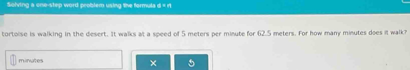 Solving a one-step word problem using the formula d=n
tortoise is walking in the desert. It walks at a speed of 5 meters per minute for 62.5 meters. For how many minutes does it walk?
minutes
×