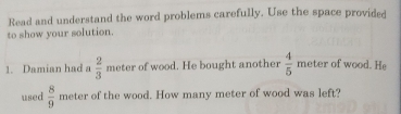 Read and understand the word problems carefully. Use the space provided 
to show your solution. 
1. Damian had a  2/3  meter of wood. He bought another  4/5  meter of wood. He 
used  8/9  meter of the wood. How many meter of wood was left?