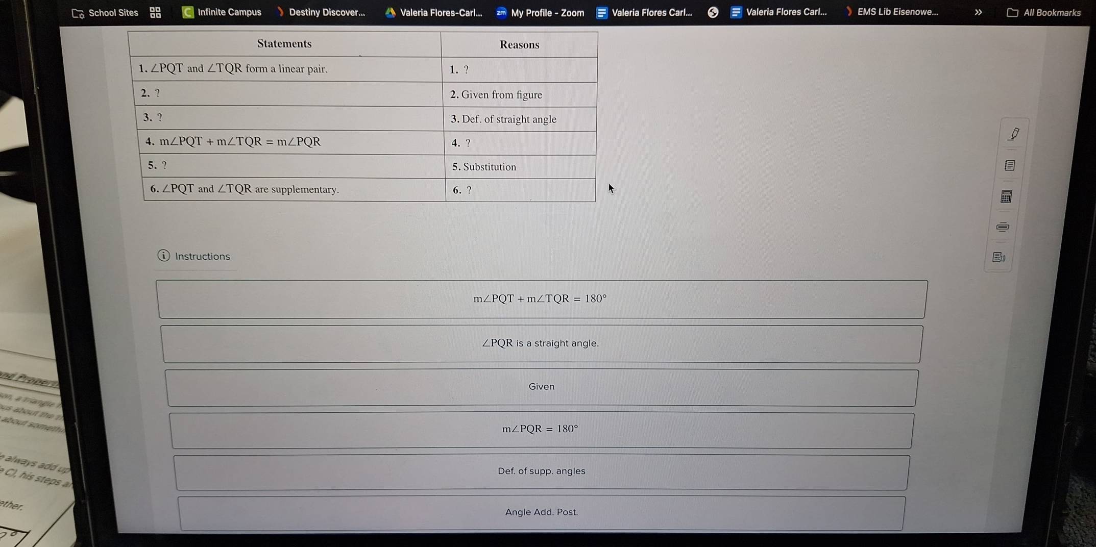 School Sites  Infinite Campus Destiny Discover...  Valeria Flores-Carl... My Profile - Zoom Valeria Flores Carl... Valeria Flores Carl... EMS Lib Eisenowe... All Bookmarks
Instructions
m∠ PQT+m∠ TQR=180°
∠PQR is a straight angle.
nd  ropet 
Given
son    ta  l  
us about te   
about somet
m∠ PQR=180°
a  alwa  s      u  
Def. of supp. angles
ther.
Angle Add. Post.