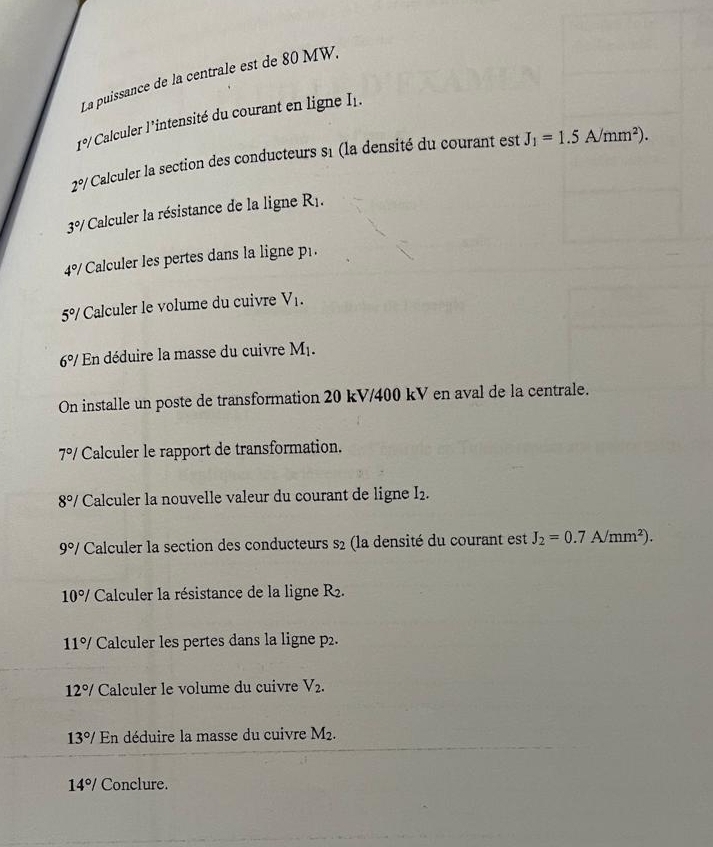 La puissance de la centrale est de 80 MW.
1°/ Calculer l’intensité du courant en ligne I1.
2°/ Calculer la section des conducteurs s1 (la densité du courant est J_1=1.5A/mm^2).
3°/ * Calculer la résistance de la ligne R_1.
4°/ Calculer les pertes dans la ligne p.
5°/ Calculer le volume du cuivre V1.
6°/ En déduire la masse du cuivre M_1. 
On installe un poste de transformation 20 kV/400 kV en aval de la centrale.
7°/ Calculer le rapport de transformation.
8°/ Calculer la nouvelle valeur du courant de ligne I_2.
9°/ Calculer la section des conducteurs s_2 la densité du courant est J_2=0.7A/mm^2).
10°/ Calculer la résistance de la ligne R_2.
11°/ Calculer les pertes dans la ligne p2.
12°/ Calculer le volume du cuivre V_2.
13°/ En déduire la masse du cuivre M_2.
14°/ Conclure.