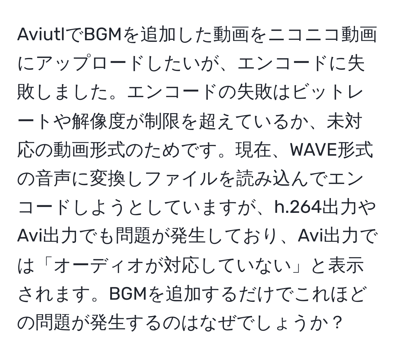 AviutlでBGMを追加した動画をニコニコ動画にアップロードしたいが、エンコードに失敗しました。エンコードの失敗はビットレートや解像度が制限を超えているか、未対応の動画形式のためです。現在、WAVE形式の音声に変換しファイルを読み込んでエンコードしようとしていますが、h.264出力やAvi出力でも問題が発生しており、Avi出力では「オーディオが対応していない」と表示されます。BGMを追加するだけでこれほどの問題が発生するのはなぜでしょうか？