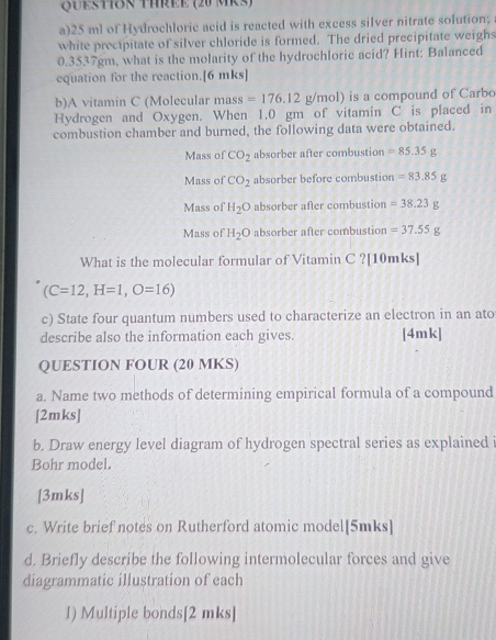 QUestIon Three (20 MKs)
a) 25 ml of Hydrochloric acid is reacted with excess silver nitrate solution;
white precipitate of silver chloride is formed. The dried precipitate weighs
0,35: 7gm, what is the molarity of the hydrochloric acid? Hint: Balanced
equation for the reaction.[6 mks]
b)A vitamin C (Molecular mass =176.12 g/mol) is a compound of Carbo
Hydrogen and Oxygen. When 1.0 gm of vitamin C is placed in
combustion chamber and burned, the following data were obtained.
Mass of CO_2 absorber after combustion =85.35g
Mass of CO_2 absorber before combustion =83.85g
Mass of H_2O absorber after combustion =38.23g
Mass of H_2O absorber after combustion =37.55g
What is the molecular formular of Vitamin C ?[10mks]
(C=12, H=1,O=16)
c) State four quantum numbers used to characterize an electron in an ato
describe also the information each gives. [4mk]
QUESTION FOUR (20 MKS)
a. Name two methods of determining empirical formula of a compound
[2mks]
b. Draw energy level diagram of hydrogen spectral series as explained i
Bohr model.
[3mks]
c. Write brief notes on Rutherford atomic model[5mks]
d. Briefly describe the following intermolecular forces and give
diagrammatic illustration of each
I) Multiple bonds[2 mks]