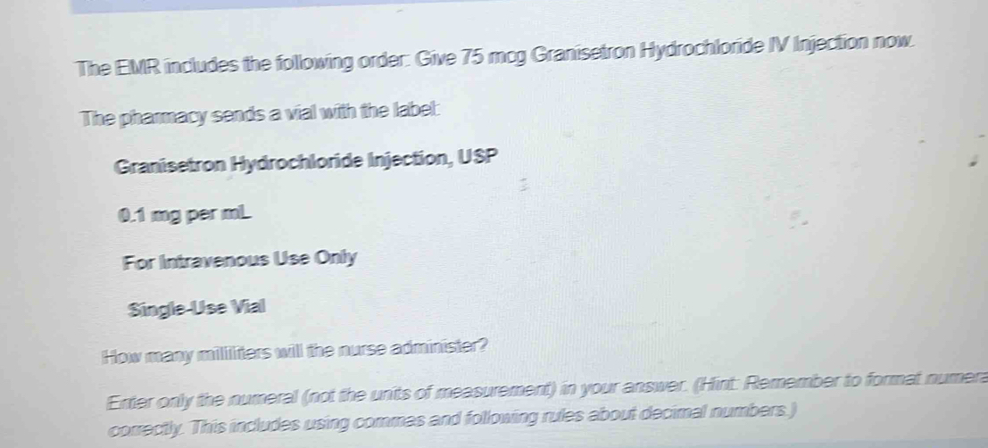 The EMR includes the following order: Give 75 mcg Granisetron Hydrochloride IV Injection now. 
The pharmacy sends a vial with the label: 
Granisetron Hydrochloride Injection, USP
0.1 mg per mL
For Intravenous Use Only 
Single-Use Vial 
How many mililiters will the nurse administer? 
Enter only the numeral (not the units of measurement) in your answer. (Hint: Remember to format numera 
correctly. This includes using commes and following rules about decimal numbers )