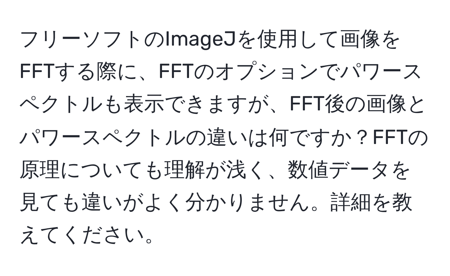 フリーソフトのImageJを使用して画像をFFTする際に、FFTのオプションでパワースペクトルも表示できますが、FFT後の画像とパワースペクトルの違いは何ですか？FFTの原理についても理解が浅く、数値データを見ても違いがよく分かりません。詳細を教えてください。