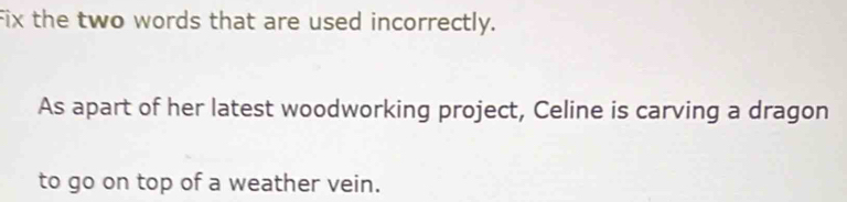 Fix the two words that are used incorrectly. 
As apart of her latest woodworking project, Celine is carving a dragon 
to go on top of a weather vein.