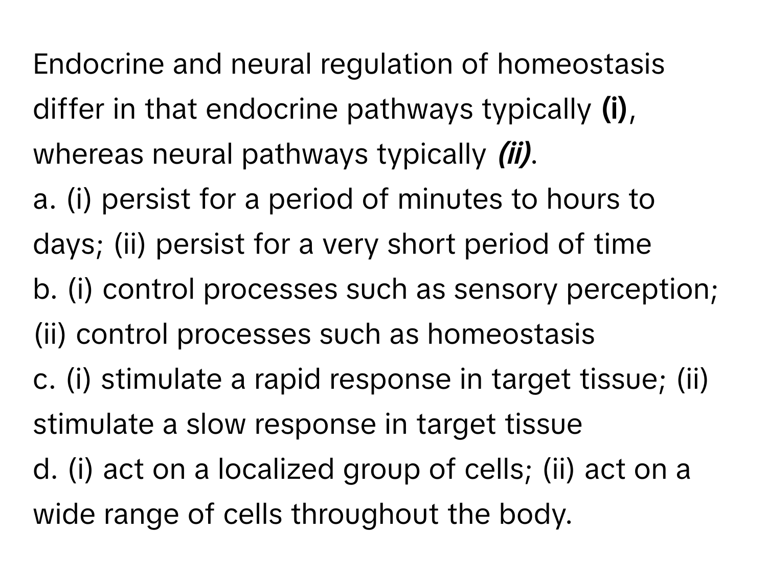 Endocrine and neural regulation of homeostasis differ in that endocrine pathways typically __(i)__, whereas neural pathways typically ___(ii)___.

a. (i) persist for a period of minutes to hours to days; (ii) persist for a very short period of time
b. (i) control processes such as sensory perception; (ii) control processes such as homeostasis
c. (i) stimulate a rapid response in target tissue; (ii) stimulate a slow response in target tissue
d. (i) act on a localized group of cells; (ii) act on a wide range of cells throughout the body.