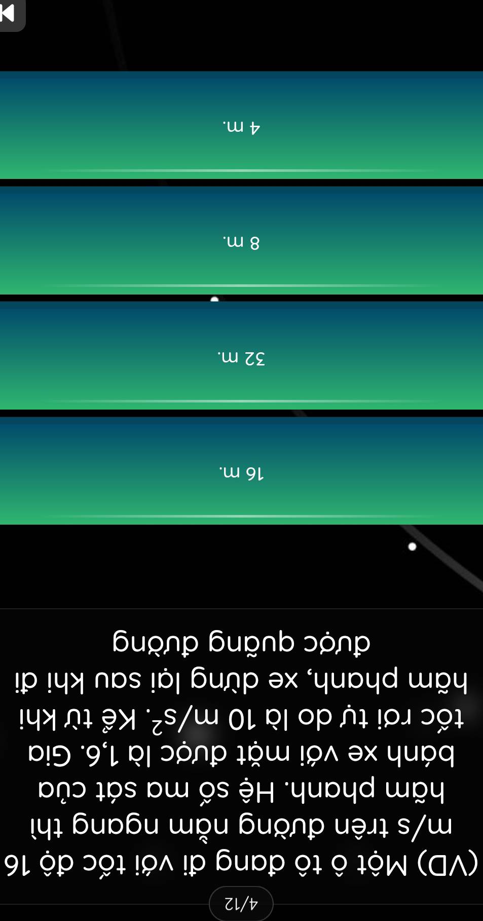 4/12
(VD) Một ô tô đang đi với tốc độ 16
m/s trên đường nằm ngang thì
hãm phanh. Hệ số ma sát của
bánh xe với mặt được là 1,6. Gia
tốc rơi tự do là 10m/s^2. Kể từ khi
hãm phanh, xe dừng lại sau khi đi
được quãng đường
16 m.
32 m.
8 m.
4 m.