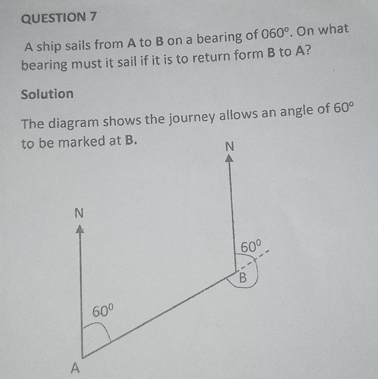 A ship sails from A to B on a bearing of 060°. On what
bearing must it sail if it is to return form B to A?
Solution
The diagram shows the journey allows an angle of 60°