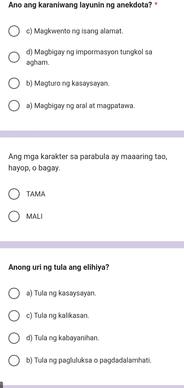 Ano ang karaniwang layunin ng anekdota? *
c) Magkwento ng isang alamat.
d) Magbigay ng impormasyon tungkol sa
agham.
b) Magturo ng kasaysayan.
a) Magbigay ng aral at magpatawa.
Ang mga karakter sa parabula ay maaaring tao,
hayop, o bagay.
TAMA
MALI
Anong uri ng tula ang elihiya?
a) Tula ng kasaysayan.
c) Tula ng kalikasan.
d) Tula ng kabayanihan.
b) Tula ng pagluluksa o pagdadalamhati.