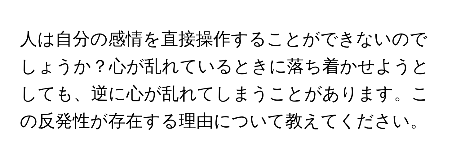 人は自分の感情を直接操作することができないのでしょうか？心が乱れているときに落ち着かせようとしても、逆に心が乱れてしまうことがあります。この反発性が存在する理由について教えてください。