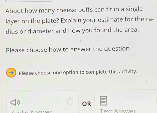 About how many cheese puffs can fit in a single 
layer on the plate? Explain your estimate for the ra- 
dius or diameter and how you found the area. 
Please choose how to answer the question. 
Please choose one option to complete this activity. 
OR 
Text Answer