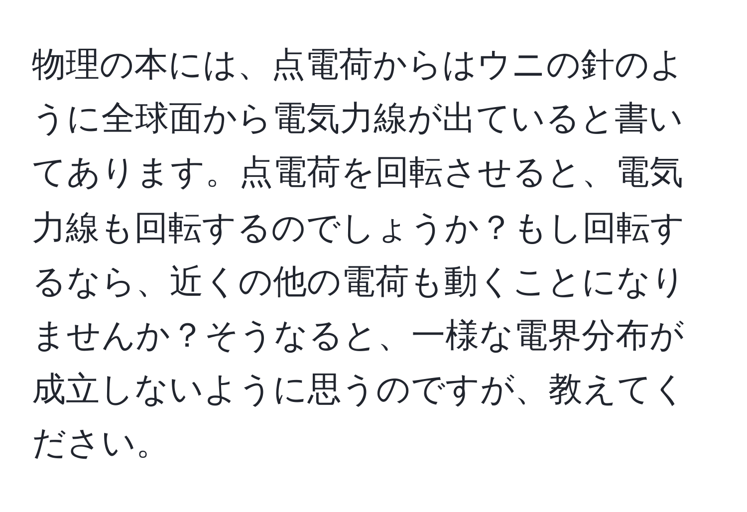 物理の本には、点電荷からはウニの針のように全球面から電気力線が出ていると書いてあります。点電荷を回転させると、電気力線も回転するのでしょうか？もし回転するなら、近くの他の電荷も動くことになりませんか？そうなると、一様な電界分布が成立しないように思うのですが、教えてください。