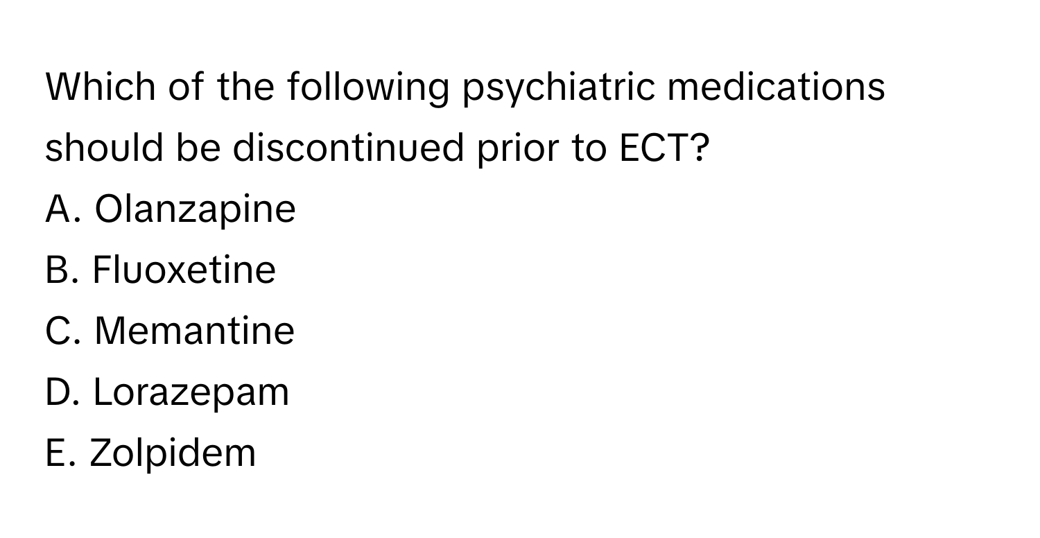 Which of the following psychiatric medications should be discontinued prior to ECT?

A. Olanzapine 
B. Fluoxetine
C. Memantine 
D. Lorazepam
E. Zolpidem