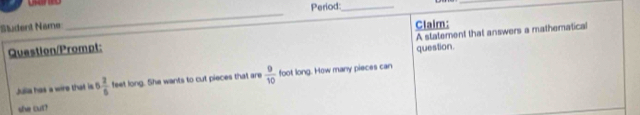 Period:_ 
_ 
_ 
Student Name Claim: 
A statement that answers a mathematical 
Question/Prompt: question. 
Julla has a wire that is 6 2/5  feet long. She wants to cut pieces that are  9/10  foot long. How many pieces can 
she cut?