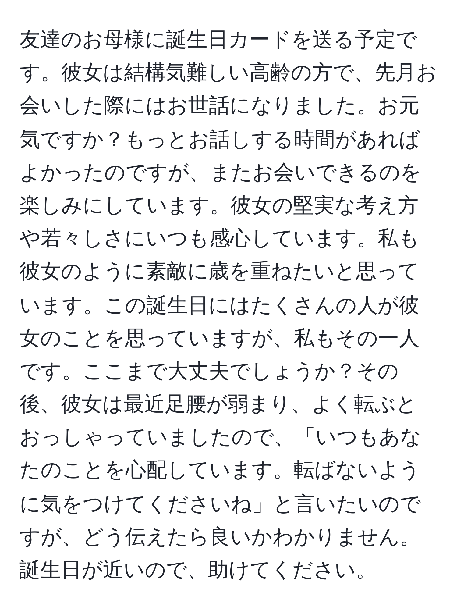 友達のお母様に誕生日カードを送る予定です。彼女は結構気難しい高齢の方で、先月お会いした際にはお世話になりました。お元気ですか？もっとお話しする時間があればよかったのですが、またお会いできるのを楽しみにしています。彼女の堅実な考え方や若々しさにいつも感心しています。私も彼女のように素敵に歳を重ねたいと思っています。この誕生日にはたくさんの人が彼女のことを思っていますが、私もその一人です。ここまで大丈夫でしょうか？その後、彼女は最近足腰が弱まり、よく転ぶとおっしゃっていましたので、「いつもあなたのことを心配しています。転ばないように気をつけてくださいね」と言いたいのですが、どう伝えたら良いかわかりません。誕生日が近いので、助けてください。