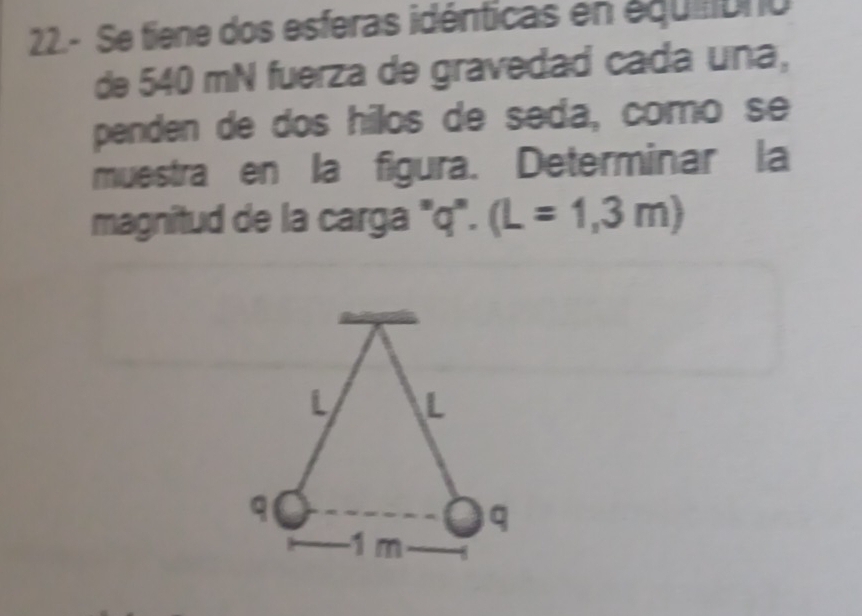 22.- Se tiene dos esferas idénticas en équióno 
de 540 mN fuerza de gravedad cada una, 
penden de dos hilos de seda, como se 
muestra en la figura. Determinar la 
magnitud de la carga "q". (L=1,3m)