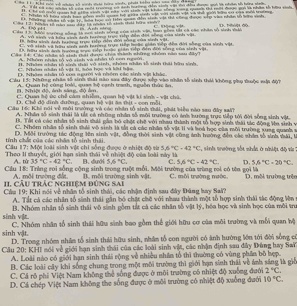 Khi nói về nhân tố sinh thái hữu sinh, phát biểu nào sau đây dúng?
A. Tất cả các nhân tố của môi trường có ảnh hưởng đến sinh vật thì đều được gọi là nhân tố hữu sinh,
B. Chỉ có mối quan hệ giữa sinh vật này với sinh vật khác sống xung quanh thì mới được gọi là nhân tố hữu sinh
C. Nhân tố hừu sinh bao gồm mối quan hệ giữa sinh vật với sinh vật và thế giới hữu cơ của môi trường.
D. Những nhân tố vật lý, hóa học có liên quan đến sinh vật thì cũng được xếp vào nhân tố hữu sinh.
Cầu 12: Nhân tố nào sau đây là nhân tố sinh thái hữu sinh? D. Nhiệt độ.
A. Độ pH. B. Ánh sáng. C. Động vật.
Câu 13: Môi trường sống là nơi sinh sống của sinh vật, bao gồm tất cả các nhân tố sinh thái
A. vô sinh và hữu sinh ảnh hưởng trực tiếp đến đời sống của sinh vật.
B. hữu sinh ảnh hưởng trực tiếp đến đời sống của sinh vật.
C. vô sinh và hữu sinh anh hưởng trực tiếp hoặc gián tiếp đến đời sống của sinh vật.
D. hữu sinh ảnh hưởng trực tiếp hoặc gián tiếp đén đời sống của sinh vật.
Câu 14: Các nhân tố sinh thái được chịa thành những nhóm nào sau đây?
A. Nhóm nhân tố vô sinh và nhân tố con người.
B. Nhóm nhân tố sinh thái vô sinh, nhóm nhân tố sinh thái hữu sinh.
C. Nhóm nhân tố vật lí, hóa học và khí hậu.
D. Nhóm nhân tố con người và nhóm các sinh vật khác.
Câu 15: Những nhân tố sinh thái nào sau đây được xếp vào nhân tố sinh thái không phụ thuộc mật độ?
A. Quan hệ cùng loài, quan hệ cạnh tranh, nguồn thức ăn.
B. Nhiệt độ, ánh sáng, độ ẩm.
C. Quan hệ ức chế cảm nhiễm, quan hệ vật kí sinh - vật chú.
D. Chế độ dinh dưỡng, quan hệ vật ăn thịt - con mỗi.
Câu 16: Khi nói về môi trường và các nhân tố sinh thái, phát biểu nào sau đây sai?
A. Nhân tố sinh thái là tất cả nhũng nhân tố môi trường có ảnh hưởng trực tiếp tới đời sống sinh vật.
B. Tất cả các nhân tố sinh thái gắn bó chặt chẽ với nhau thành một tổ hợp sinh thái tác động lên sinh vị
C. Nhóm nhân tố sinh thái vô sinh là tất cả các nhân tố vật lí và hoá học của môi trường xung quanh s
D. Môi trường tác động lên sinh vật, đồng thời sinh vật cũng ảnh hưởng đến các nhân tố sinh thái, là
tính chất của các nhân tố sinh thái.
Câu 17: Một loài sinh vật chỉ sống được ở nhiệt độ từ 5,6°C-42°C , sinh trưởng tốt nhất ở nhiệt độ từ 2
Theo lí thuyết, giới hạn sinh thái về nhiệt độ của loài này là
A. tù 35°C-42°C B. dưới 5,6°C. C. 5,6°C-42°C. D. 5,6°C-20°C.
Câu 18: Tràng roi sống cộng sinh trong ruột mối. Môi trường của trùng roi có tên gọi là
A. môi trường đất.  B. môi trường sinh vật. C. môi trường nước. D. môi trường trên
II. CÂU TRÁC NGHIỆM ĐÚNG SAI
Câu 19: Khi nói về nhân tố sinh thái, các nhận định sau đây Đúng hay Sai?
A. Tất cả các nhân tố sinh thái gắn bó chặt chẽ với nhau thành một tố hợp sinh thái tác động lên s
B. Nhóm nhân tố sinh thái vô sinh gồm tất cả các nhân tố vật lý, hóa học và sinh học của môi trư
sinh vật.
C. Nhóm nhân tố sinh thái hữu sinh bao gồm thế giới hữu cơ của môi trường và mối quan hệ
sinh vật.
D. Trong nhóm nhân tố sinh thái hữu sinh, nhân tố con người có ảnh hưởng lớn tới đời sống cử
Câu 20: KHI nói về giới hạn sinh thái của các loài sinh vật, các nhận định sau đây Đúng hay Sai?
A. Loài nào có giới hạn sinh thái rộng về nhiều nhân tố thì thuờng có vùng phân bô hẹp.
B. Các loài cây khi sống chung trong một môi trường thì giới hạn sinh thái về ánh sáng là giố
C. Cá rô phi Việt Nam không thể sống được ở môi trường có nhiệt độ xuống dưới 2°C.
D. Cá chép Việt Nam không the sống được ở môi trường có nhiệt độ xuống dưới 10°C.