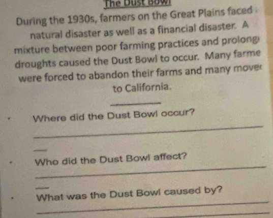 The Dust Bow 
During the 1930s, farmers on the Great Plains faced 
natural disaster as well as a financial disaster. A 
mixture between poor farming practices and prolong 
droughts caused the Dust Bowl to occur. Many farme 
were forced to abandon their farms and many move 
to California. 
_ 
_ 
Where did the Dust Bowl occur? 
_ 
_ 
Who did the Dust Bowl affect? 
_ 
_ 
What was the Dust Bowl caused by? 
_