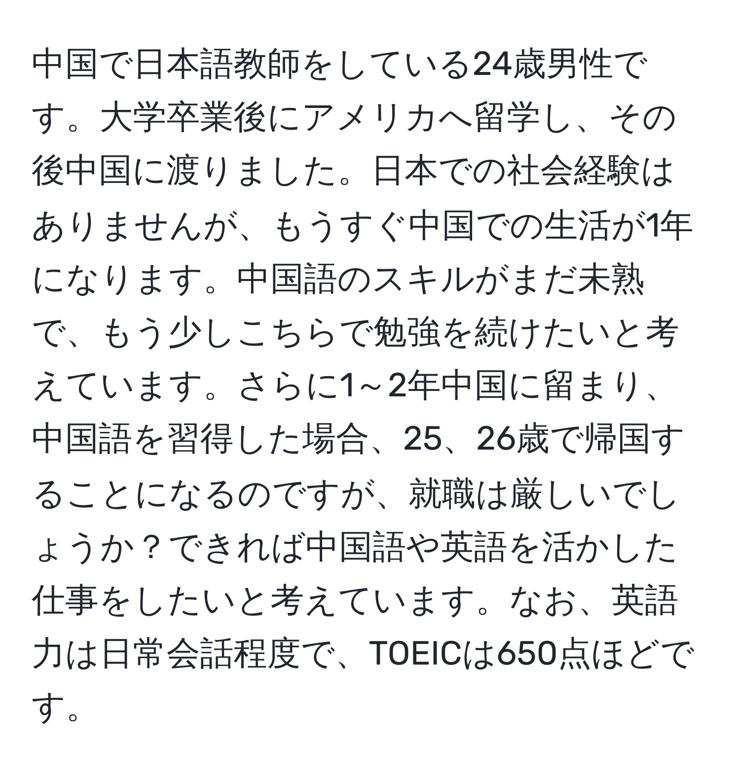 中国で日本語教師をしている24歳男性です。大学卒業後にアメリカへ留学し、その後中国に渡りました。日本での社会経験はありませんが、もうすぐ中国での生活が1年になります。中国語のスキルがまだ未熟で、もう少しこちらで勉強を続けたいと考えています。さらに1～2年中国に留まり、中国語を習得した場合、25、26歳で帰国することになるのですが、就職は厳しいでしょうか？できれば中国語や英語を活かした仕事をしたいと考えています。なお、英語力は日常会話程度で、TOEICは650点ほどです。