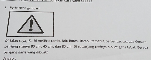 bat ban gunakan cara yang tepat ! 
1. Perhatikan gambar ! 
Di jalan raya, Farid melihat rambu lalu lintas. Rambu tersebut berbentuk segitiga dengan 
panjang sisinya 80 cm, 45 cm, dan 80 cm. Di sepanjang tepinya dibuat garis tebal. Berapa 
panjang garis yang dibuat? 
Jawab :