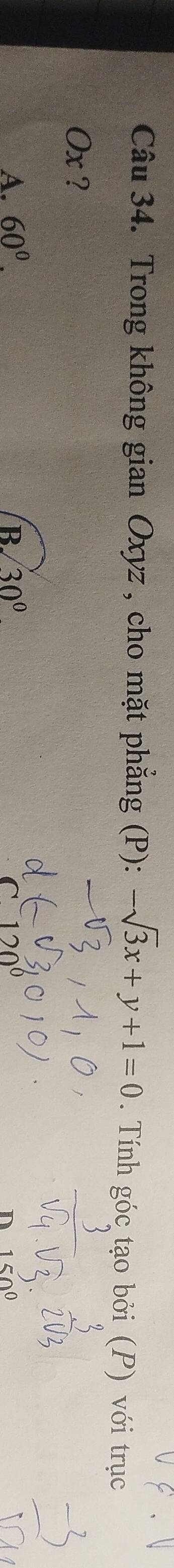 Trong không gian Oxyz , cho mặt phẳng (P): -sqrt(3)x+y+1=0. Tính góc tạo bởi (P) với trục
Ox ?
A. 60°. B. 30°