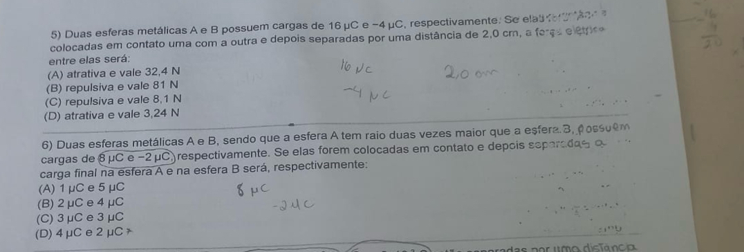 Duas esferas metálicas A e B possuem cargas de 16 μC e −4 μC, respectivamente. Se elas fo a2 
colocadas em contato uma com a outra e depois separadas por uma distância de 2,0 cm, a ferça e étpro
entre elas será:
(A) atrativa e vale 32,4 N
(B) repulsiva e vale 81 N
(C) repulsiva e vale 8,1 N
(D) atrativa e vale 3,24 N
6) Duas esferas metálicas A e B, sendo que a esfera A tem raio duas vezes maior que a eșfera. 3, Poss
cargas de 8 μC e −2μC) respectivamente. Se elas forem colocadas em contato e depois separs
carga final na esfera A e na esfera B será, respectivamente:
(A) 1μC e5μC
(B) 2μCe 4μC
(C) 3 μCe3 μC
(D) 4μCe 2 μC
das por umo distância