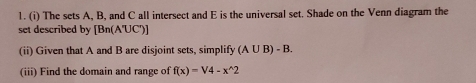 The sets A, B, and C all intersect and E is the universal set. Shade on the Venn diagram the 
set described by [Bn(A'UC')]
(ii) Given that A and B are disjoint sets, simplify (A∪ B)-B. 
(iii) Find the domain and range of f(x)=V4-x^(wedge)2