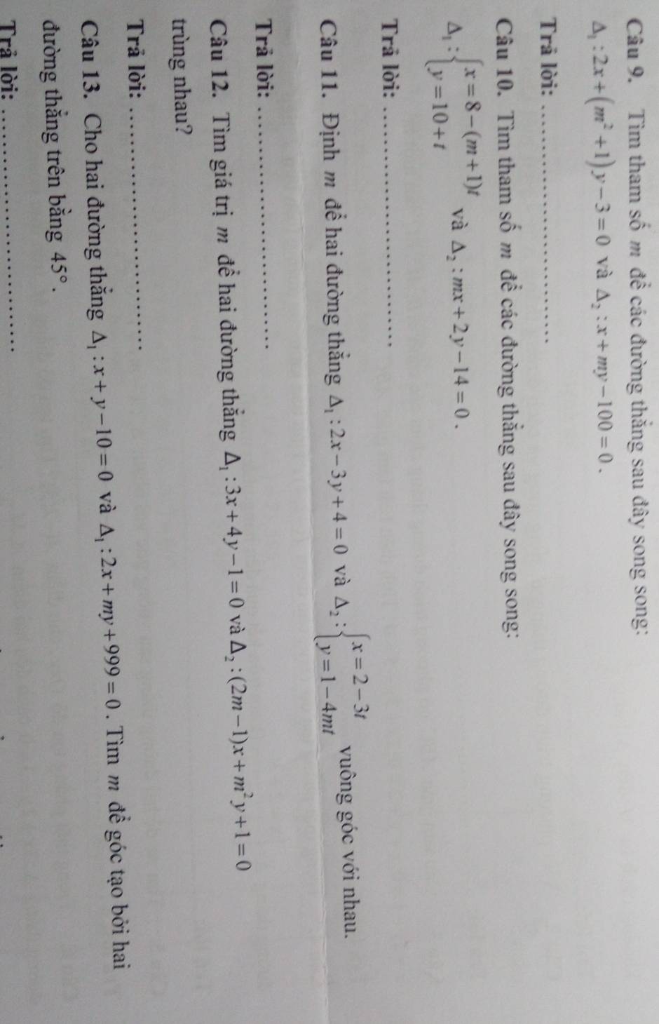 Tìm tham số m để các đường thắng sau đây song song:
△ _1:2x+(m^2+1)y-3=0 và △ _2:x+my-100=0. 
Trả lời:_ 
Câu 10. Tìm tham số m để các đường thắng sau đây song song:
△ _1:beginarrayl x=8-(m+1)t y=10+tendarray. và △ _2:mx+2y-14=0. 
Trả lời:_ 
Câu 11. Định m để hai đường thắng △ _1:2x-3y+4=0 và Delta _2:beginarrayl x=2-3t y=1-4mtendarray. vuông góc với nhau. 
Trả lời:_ 
Câu 12. Tìm giá trị m để hai đường thắng △ _1:3x+4y-1=0 và △ _2:(2m-1)x+m^2y+1=0
trùng nhau? 
Trả lời: 
_ 
Câu 13. Cho hai đường thăng △ _1:x+y-10=0 và △ _1:2x+my+999=0. Tìm m để góc tạo bởi hai 
đường thắng trên bằng 45°. 
Trả lời: 
_