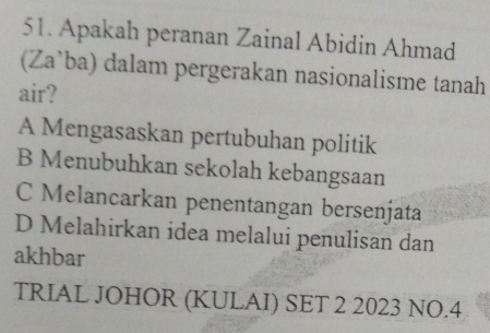 Apakah peranan Zainal Abidin Ahmad
(Za’ba) dalam pergerakan nasionalisme tanah
air?
A Mengasaskan pertubuhan politik
B Menubuhkan sekolah kebangsaan
C Melancarkan penentangan bersenjata
D Melahirkan idea melalui penulisan dan
akhbar
TRIAL JOHOR (KULAI) SET 2 2023 NO.4