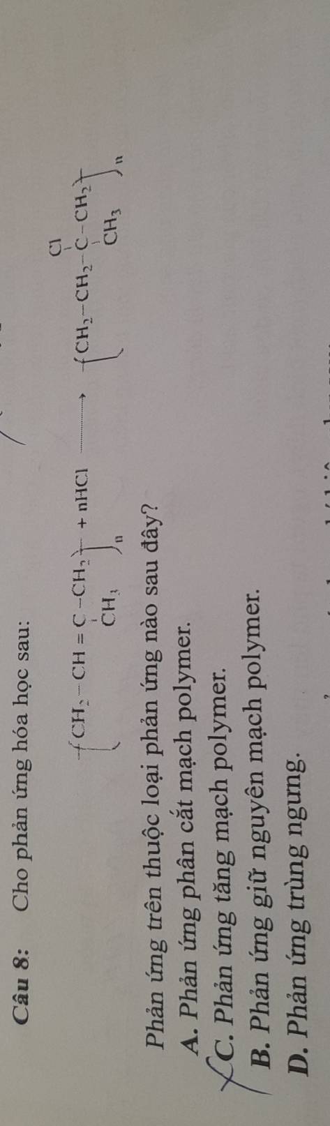 Cho phản ứng hóa học sau:
-(CH_2-CH=C-CH_2)^-+nHClto -(CH_2-CH_2-C-CH_2)^-
Phản ứng trên thuộc loại phản ứng nào sau đây?
A. Phản ứng phân cắt mạch polymer.
C. Phản ứng tăng mạch polymer.
B. Phản ứng giữ nguyên mạch polymer.
D. Phản ứng trùng ngưng.
