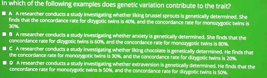 In which of the following examples does genetic variation contribute to the trait?
A A researcher conducts a study investigating whether liking brussel sprouts is genetically determined. She
finds that the concordance rate for dizygotic twins is 40%, and the concordance rate for monozygotic twins is
30%.
B A researcher conducts a study investigating whether anxiety is genetically determined. She finds that the
concordance rate for dizygotic twins is 60%, and the concordance rate for monozygotic twins is 80%.
C A researcher conducts a study investigating whether liking chocolate is genetically determined. He finds that
the concordance rate for monozygotic twins is 30%, and the concordance rate for dizygotic twins is 20%.
D A researcher conducts a study investigating whether extraversion is genetically determined. He finds that the
concordance rate for monozygotic twins is 50%, and the concordance rate for dizygotic twins is 50%.