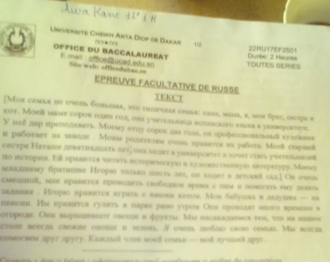 Univerbite Chríkh Anta Diop de Dakar 1/2 22RU17EF2501
□0*□□
office du Baccalaureat  Durée: 2 Heures
.mail：office@ucad.edu.sn TOUTES SERIES
Site web! officedubac.sn
EPREUVE FACULTATIVE DE RUSSE
TEKCT
[Mor cembe he очень Gonыiar, эto triihar cemãα: hanа, masb, π, мoи брrт, cεсt7s и
кот. Мoeй маме сорок олиш гοл, ола у'uтельнша вепавского кзоа в уневерсκτеτe.
У неδ лвр иреπιодлπавать. Моему оτцу сорок авα голаς ов дрофессиовалвниί хулσввнеик
в рабоτает на заволе . Монм ролυгтела очень иравτςа их раδοτа. Моев стрeß
cестре Наташе девяτнашπаτьπσт, она χоπυгт в уhnseрсΙίσς а κочσт сταть уυiтвааκеа
πο неτόρηι. Εй нравτςя чπτι нετοрιιескуюο н хулоаественнуιο απτερаτуру. Мοеλη
младтему братиике Игoрιο τолько шесtь лeт, οn хоаπυ влεтекнй сад.] Ои оνнь
смецлой, мiе нравητся проволиπть своболное времк с ππм и помοпвть ему лелπть
залшния . Игорιо нранггея игратьс наилм κотом. Мон бабуикаилвлуавка — ва
пенсhl. Им нравится гуππть в парке рано утром Онх провоππт много времиви в
огοроле. Оhη выраиυтваίου овοшιι и φρуктη. Мы hасааνлемся τем, ττυ иа κаsем
cτοπυ beeтza cbehe oboπ η jeлeml. / οчm ποδπο свοo cemo. Mi bceja
nomorneм apyr apyry. Kаi wen moell cema — moll ay un apyr
_