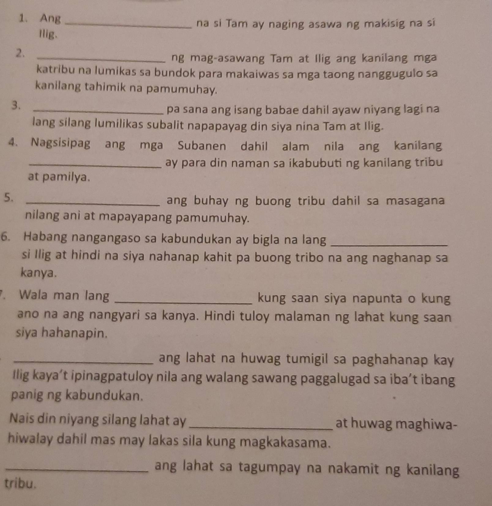 Ang_ 
na si Tam ay naging asawa ng makisig na si 
Ilig. 
2._ 
ng mag-asawang Tam at Ilig ang kanilang mga 
katribu na lumikas sa bundok para makaiwas sa mga taong nanggugulo sa 
kanilang tahimik na pamumuhay. 
3._ 
pa sana ang isang babae dahil ayaw niyang lagi na 
lang silang lumilikas subalit napapayag din siya nina Tam at Ilig. 
4. Nagsisipag ang mga Subanen dahil alam nila ang kanilang 
_ay para din naman sa ikabubuti ng kanilang tribu 
at pamilya. 
5._ 
ang buhay ng buong tribu dahil sa masagana 
nilang ani at mapayapang pamumuhay. 
6. Habang nangangaso sa kabundukan ay bigla na lang_ 
si Ilig at hindi na siya nahanap kahit pa buong tribo na ang naghanap sa 
kanya. 
. Wala man lang _kung saan siya napunta o kung 
ano na ang nangyari sa kanya. Hindi tuloy malaman ng lahat kung saan 
siya hahanapin. 
_ang lahat na huwag tumigil sa paghahanap kay 
Ilig kaya’t ipinagpatuloy nila ang walang sawang paggalugad sa iba’t ibang 
panig ng kabundukan. 
Nais din niyang silang lahat ay _at huwag maghiwa- 
hiwalay dahil mas may lakas sila kung magkakasama. 
_ang lahat sa tagumpay na nakamit ng kanilang 
tribu.