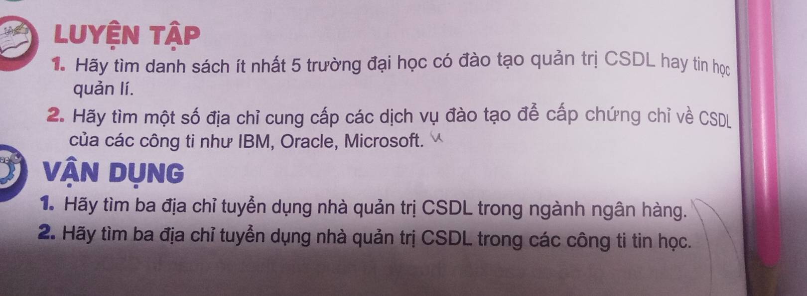 LUyệN tập 
1. Hãy tìm danh sách ít nhất 5 trường đại học có đào tạo quản trị CSDL hay tin học 
quản lí. 
2. Hãy tìm một số địa chỉ cung cấp các dịch vụ đào tạo để cấp chứng chỉ về CSDL 
của các công ti như IBM, Oracle, Microsoft. 
VậN DụNG 
1à Hãy tìm ba địa chỉ tuyển dụng nhà quản trị CSDL trong ngành ngân hàng. 
2. Hãy tìm ba địa chỉ tuyển dụng nhà quản trị CSDL trong các công ti tin học.