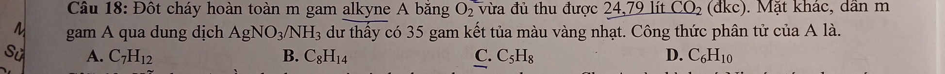 Đột cháy hoàn toàn m gam alkyne A băng O_2 vừa đủ thu được 24, 79 lít CO_2(dkc). Mặt khác, dân m
gam A qua dung dịch AgNO_3/NH_3 dư thấy có 35 gam kết tủa màu vàng nhạt. Công thức phân tử của A là.
S
A. C_7H_12 B. C_8H_14 C. C_5H_8 D. C_6H_10