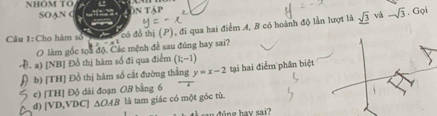 NHÔM TO
SOAN C ôn tập . Gọi
và
Câu 1: Cho hàm số có đồ thị (P), đi qua hai điểm A, B có hoành độ lần lượt là frac sqrt(3) -sqrt(3)
O làm gốc tọa độ. Các mệnh đề sau đúng hay sai?
、 a) [NB] Đồ thị hàm số đi qua điểm (1;-1)
b) [TH] Đồ thị hàm số cắt đường thằng y=x-2 tại hai điểm phân biệt
c) [TH] Độ dài đoạn OB bằng 6
d) [ VD, VDC ] △ OAB là tam giác có một góc tù.
dúng hav sai?