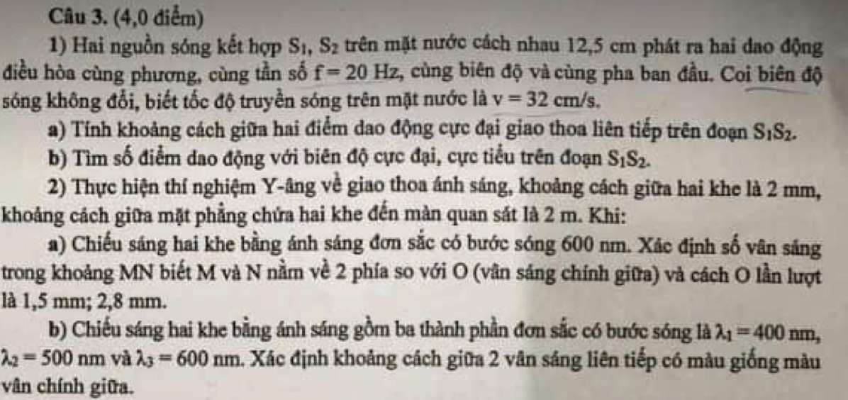 (4,0 điểm) 
1) Hai nguồn sóng kết hợp S_1, S_2 trên mặt nước cách nhau 12,5 cm phát ra hai dao động 
điều hòa cùng phương, cùng tần số f=20Hz 1, cùng biên độ và cùng pha ban đầu. Coi biên độ 
sóng không đổi, biết tốc độ truyền sóng trên mặt nước là v=32cm/s. 
a) Tính khoảng cách giữa hai điểm dao động cực đại giao thoa liên tiếp trên đoạn S_1S_2. 
b) Tìm số điểm dao động với biên độ cực đại, cực tiểu trên đoạn S_1S_2. 
2) Thực hiện thí nghiệm Y -âng về giao thoa ánh sáng, khoảng cách giữa hai khe là 2 mm, 
khoảng cách giữa mặt phẳng chứa hai khe đến màn quan sát là 2 m. Khi: 
a) Chiếu sáng hai khe bằng ánh sáng đơn sắc có bước sóng 600 nm. Xác định số vân sáng 
trong khoảng MN biết M và N nằm về 2 phía so với O (vân sáng chính giữa) và cách O lần lượt 
là 1,5 mm; 2,8 mm. 
b) Chiếu sáng hai khe bằng ánh sáng gồm ba thành phần đơn sắc có bước sóng là lambda _1=400nm,
lambda _2=500nm và lambda _3=600nm. Xác định khoảng cách giữa 2 vân sáng liên tiếp có màu giống màu 
vân chính giữa.