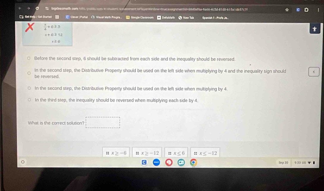 Get Help / Get Started C Clever | Portal Visual Math Progra Google Classroom * DeltaMath New Tab Spanish 1 - Profe Je...
 x/4 +6≥ 3
x+6≥ 12
x≥ 6
Before the second step, 6 should be subtracted from each side and the inequality should be reversed.
In the second step, the Distributive Property should be used on the left side when multiplying by 4 and the inequality sign should <
be reversed.
 In the second step, the Distributive Property should be used on the left side when multiplying by 4.
In the third step, the inequality should be reversed when multiplying each side by 4.
What is the correct solution?
:: x≥ -6 ::x≥ -12 :: x≤ 6 :: x≤ -12
Sep 30 9:33 US