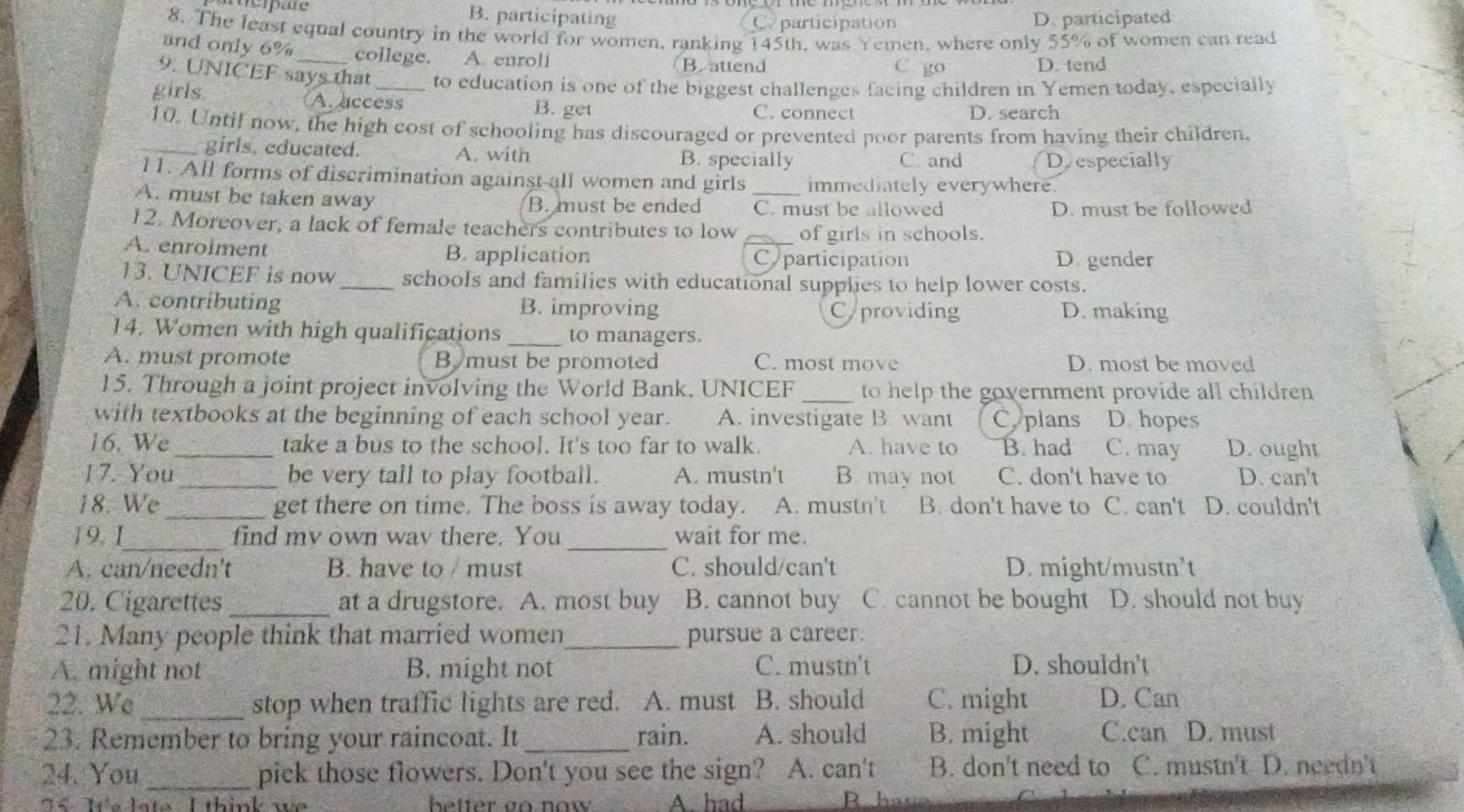 B. participating Caparticipation D. participated
8. The least equal country in the world for women, ranking 145th, was Yemen, where only 55% of women can read
and only 6%_ college. A. enroli C go
B.attend D. tend
9. UNICEF says that to education is one of the biggest challenges facing children in Yemen today, especially
girls A. access B. get
C. connect D. search
10. Until now, the high cost of schooling has discouraged or prevented poor parents from having their children.
_girls. educated. A. with
B. specially C and Deespecially
11. All forms of discrimination against all women and girls immediately everywhere.
A. must be taken away B. must be ended C. must be allowed
D. must be followed
12. Moreover, a lack of female teachers contributes to low of girls in schools.
A. enrolment B. application _Coparticipation
Digender
13. UNICEF is now _schools and families with educational supplies to help lower costs.
A. contributing B. improving Cyproviding D. making
14. Women with high qualifications _to managers.
A. must promote B must be promoted C. most move D. most be moved
15. Through a joint project involving the World Bank, UNICEF _to help the government provide all children
with textbooks at the beginning of each school year. A. investigate B. want Cyplans D. hopes
16. We_ take a bus to the school. It's too far to walk. A. have to B. had C. may D. ought
17. You_ be very tall to play football. A. mustn't B. may not C. don't have to D. can't
18. We _get there on time. The boss is away today. A. mustn't B. don't have to C. can't D. couldn't
19. 1_ find mv own wav there. You_ wait for me.
A. can/needn't B. have to / must C. should/can't D. might/mustn't
20. Cigarettes_ at a drugstore. A. most buy B. cannot buy C. cannot be bought D. should not buy
21. Many people think that married women_ pursue a career.
A. might not B. might not C. mustn't D. shouldn't
22. We _stop when traffic lights are red. A. must B. should C. might D. Can
23. Remember to bring your raincoat. It _rain. A. should B. might C.can D. must
24. You _pick those flowers. Don't you see the sign? A. can't B. don't need to C. mustn't D. needn't
76 Te late. I think we better go now A. had R hat
