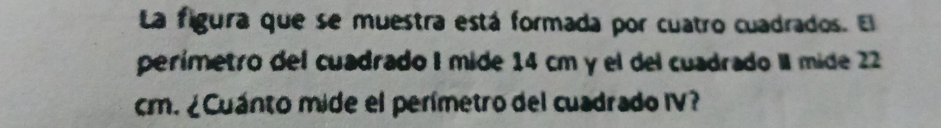 La figura que se muestra está formada por cuatro cuadrados. El 
perímetro del cuadrado I mide 14 cm y el del cuadrado II mide 22
cm. ¿Cuánto mide el perímetro del cuadrado IV?