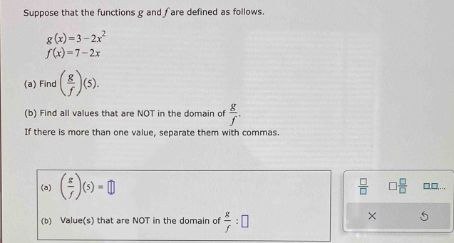 Suppose that the functions g and fare defined as follows.
g(x)=3-2x^2
f(x)=7-2x
(a) Find ( g/f )(5). 
(b) Find all values that are NOT in the domain of  g/f . 
If there is more than one value, separate them with commas. 
(a) ( g/f )(5)=□
 □ /□   □  □ /□   □,□,.. 
(b) Value(s) that are NOT in the domain of  g/f :□
×