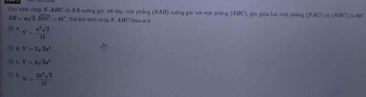 Cho hình chóp S. ABC có SA vuông góc với đây, mặt phâng (SAB) vuông góc với mặt phầng (SBC), góc giữa hai mặt phẳng (SAC) và (SBC)=60°
SB=asqrt(2). widehat BSC=45° Thể tích khối chóp S. ABC theo a là
A. V= a^3sqrt(2)/15 
B. V=2sqrt(3)a^2
C. V=2sqrt(2)a^3
D. V= 2a^3sqrt(3)/15 .