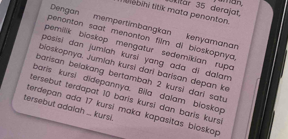 aman, 
ekitar 35 derajat, 
helebihi titik mata penonton. 
Dengan mempertimbangkan kenyamanan 
penonton saat menonton film di bioskopnya . 
pemilik bioskop mengatur sedemikian rupo 
posisi dan jumlah kursi yang adɑ di dalam 
bioskopnya. Jumlah kursi dari barisan depan ke 
barisan belakang bertambah 2 kursi dari satu 
baris kursi didepannya. Bila dalam bioskop 
tersebut terdapat 10 baris kursi dan baris kurs . 
tersebut adalah ... kursi. 
terdepan ada 17 kursi maka kapasitas bioskop