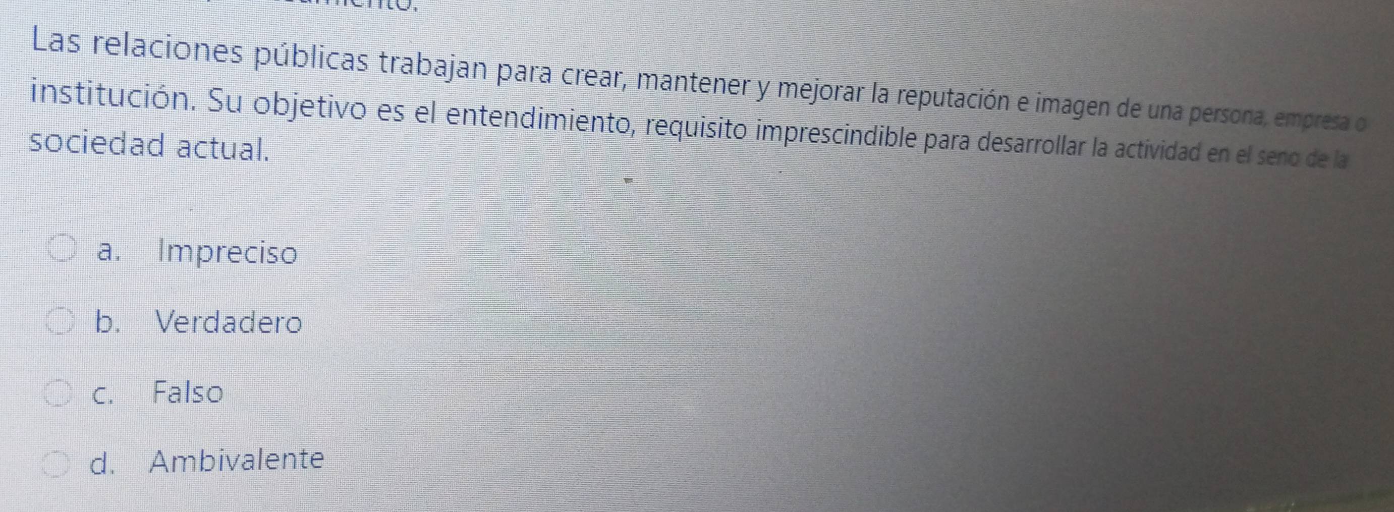 Las relaciones públicas trabajan para crear, mantener y mejorar la reputación e imagen de una persona, empresa o
institución. Su objetivo es el entendimiento, requisito imprescindible para desarrollar la actividad en el seno de la
sociedad actual.
a. Impreciso
b. Verdadero
c. Falso
d. Ambivalente