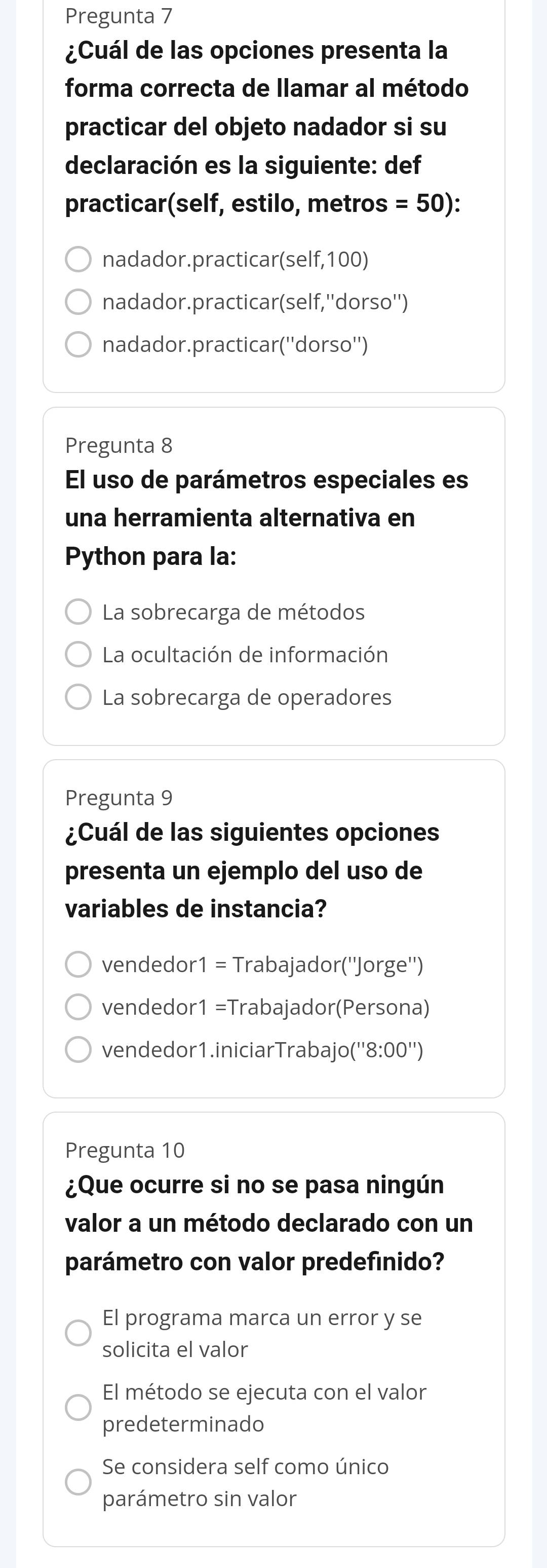 Pregunta 7
¿Cuál de las opciones presenta la
forma correcta de llamar al método
practicar del objeto nadador si su
declaración es la siguiente: def
practicar(self, estilo, metros =50)
nadador.practicar(self, 100)
nadador.practicar(self,''dorso'')
nadador.practicar(''dorso'')
Pregunta 8
El uso de parámetros especiales es
una herramienta alternativa en
Python para la:
La sobrecarga de métodos
La ocultación de información
La sobrecarga de operadores
Pregunta 9
¿Cuál de las siguientes opciones
presenta un ejemplo del uso de
variables de instancia?
vendedor1 = Trabajador(''Jorge'')
vendedor1 =Trabajador(Persona)
vendedor1.iniciarTrabajo('' 8:00'') 
Pregunta 10
¿Que ocurre si no se pasa ningún
valor a un método declarado con un
parámetro con valor predefinido?
El programa marca un error y se
solicita el valor
El método se ejecuta con el valor
predeterminado
Se considera self como único
parámetro sin valor